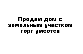 Продам дом с земельным участком торг уместен